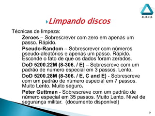 Limpando discos
24
Técnicas de limpeza:
Zeroes – Sobrescrever com zero em apenas um
passo. Rápido.
Pseudo-Random – Sobrescrever com números
pseudo-aleatórios e apenas um passo. Rápido.
Esconde o fato de que os dados foram zerados.
DoD 5200.22M (8-306. / E) – Sobrescreve com um
padrão de número especial em 3 passos. Lento.
DoD 5200.28M (8-306. / E, C and E) - Sobrescreve
com um padrão de número especial em 7 passos.
Muito Lento. Muito seguro.
Peter Guttman - Sobrescreve com um padrão de
número especial em 35 passos. Muito Lento. Nível de
segurança militar. (documento disponível)
 