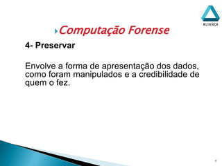 Computação Forense
7
4- Preservar
Envolve a forma de apresentação dos dados,
como foram manipulados e a credibilidade de
quem o fez.
 