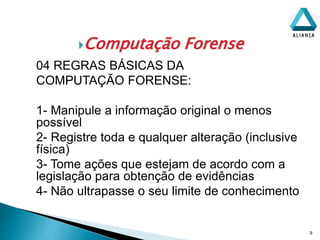 Computação Forense
9
04 REGRAS BÁSICAS DA
COMPUTAÇÃO FORENSE:
1- Manipule a informação original o menos
possível
2- Registre toda e qualquer alteração (inclusive
física)
3- Tome ações que estejam de acordo com a
legislação para obtenção de evidências
4- Não ultrapasse o seu limite de conhecimento
 