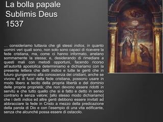 La bolla papale
Sublimis Deus
1537
… consideriamo tuttavia che gli stessi indios, in quanto
uomini veri quali sono, non solo sono capaci di ricevere la
fede cristiana, ma, come ci hanno informato, anelano
sommamente la stessa; e, desiderando di rimediare a
questi mali con metodi opportuni, facendo ricorso
all’autorità apostolica determiniamo e dichiariamo con la
presente lettera che detti indios e tutte le genti che in
futuro giungeranno alla conoscenza dei cristiani, anche se
vivono al di fuori della fede cristiana, possono usare in
modo libero e lecito della propria libertà e del dominio
delle proprie proprietà; che non devono essere ridotti in
servitù e che tutto quello che si è fatto e detto in senso
contrario è senza valore; [allo stesso modo dichiariamo]
che i detti indios ed altre genti debbono essere invitati ad
abbracciare la fede in Cristo a mezzo della predicazione
della parola di Dio e con l’esempio di una vita edificante,
senza che alcunché possa essere di ostacolo.
 