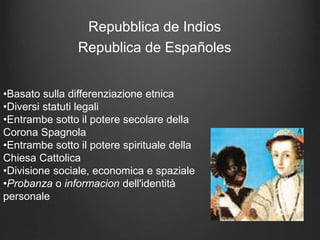 Repubblica de Indios
Republica de Españoles
•Basato sulla differenziazione etnica
•Diversi statuti legali
•Entrambe sotto il potere secolare della
Corona Spagnola
•Entrambe sotto il potere spirituale della
Chiesa Cattolica
•Divisione sociale, economica e spaziale
•Probanza o informacion dell'identità
personale
 
