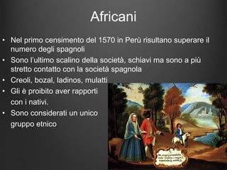 Africani
• Nel primo censimento del 1570 in Perù risultano superare il
numero degli spagnoli
• Sono l’ultimo scalino della società, schiavi ma sono a più
stretto contatto con la società spagnola
• Creoli, bozal, ladinos, mulatti
• Gli è proibito aver rapporti
con i nativi.
• Sono considerati un unico
gruppo etnico
 