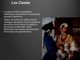 Las Castas
• Le castas: fluidità complessità e
indefinitezza nonostante la innumerevole
quantità di definizioni.
• Utilizzo del sistema di casta a proprio
vantaggio: già pesava di più la situazione
economica che la faccia: la calidad, la
percezione sociale della “razza”
dell’individuo era spesso più importante
del fenotipo che rappresentava.
 