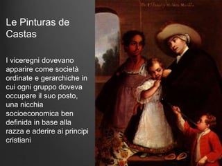 Le Pinturas de
Castas
I viceregni dovevano
apparire come società
ordinate e gerarchiche in
cui ogni gruppo doveva
occupare il suo posto,
una nicchia
socioeconomica ben
definida in base alla
razza e aderire ai principi
cristiani
 