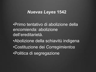 Nuevas Leyes 1542
•Primo tentativo di abolizione della
encomienda: abolizione
dell’ereditarietà.
•Abolizione della schiavitù indigena
•Costituzione dei Corregimientos
•Politica di segregazione
 