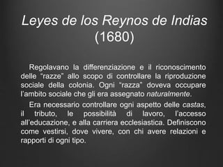 Leyes de los Reynos de Indias
(1680)
Regolavano la differenziazione e il riconoscimento
delle “razze” allo scopo di controllare la riproduzione
sociale della colonia. Ogni “razza” doveva occupare
l’ambito sociale che gli era assegnato naturalmente.
Era necessario controllare ogni aspetto delle castas,
il tributo, le possibilità di lavoro, l’accesso
all’educazione, e alla carriera ecclesiastica. Definiscono
come vestirsi, dove vivere, con chi avere relazioni e
rapporti di ogni tipo.
 