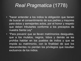 Real Pragmatica (1778)
• "hacer entender a los indios la obligación que tienen
de buscar el consentimiento de sus padres y mayores
para éstos y semejantes actos, por el honor y respeto
que deben tributarles conforme a los preceptos de
nuestra Santa Ley"
• “Para prevenir que se lleven matrimonios desiguales,
que a los mulatos, negros, lobos y demás se les
prohiba habitar en los pueblos de indios y que se
impida su matrimonio, con la finalidad de que los
descendientes no pierdan los privilegios que resultan
exclusivos de los indios.
 