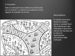 Il monopolio:
Solo la metropoli aveva diritto di commerciare
con la colonia. Le colonie non potevano avere
rapporti di scambio tra di loro
Mercantilismo:
le colonie dovevano
fornire le materie
prime o i prodotti finiti
che mancavano alla
metropoli e dovevano
servire da mercato per
le merci di
esportazione
provenienti dalla
metropoli
 