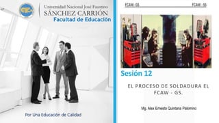 Sesión 12
EL PROCESO DE SOLDADURA EL
FCAW - GS.
Facultad de Educación
Por Una Educación de Calidad
Mg. Alex Ernesto Quintana Palomino
 