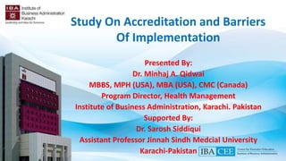 Presented By:
Dr. Minhaj A. Qidwai
MBBS, MPH (USA), MBA (USA), CMC (Canada)
Program Director, Health Management
Institute of Business Administration, Karachi. Pakistan
Supported By:
Dr. Sarosh Siddiqui
Assistant Professor Jinnah Sindh Medcial University
Karachi-Pakistan
Study On Accreditation and Barriers
Of Implementation
 