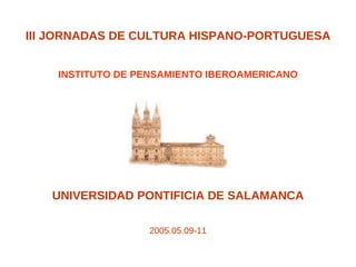 III JORNADAS DE CULTURA HISPANO-PORTUGUESA INSTITUTO DE PENSAMIENTO IBEROAMERICANO UNIVERSIDAD PONTIFICIA DE SALAMANCA 2005.05.09-11 