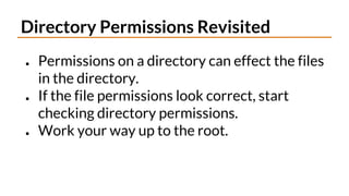 Directory Permissions Revisited
● Permissions on a directory can effect the files
in the directory.
● If the file permissions look correct, start
checking directory permissions.
● Work your way up to the root.
 
