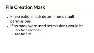 File Creation Mask
● File creation mask determines default
permissions.
● If no mask were used permissions would be:
○ 777 for directories
○ 666 for files
 