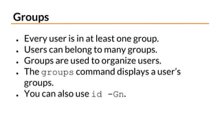 Groups
● Every user is in at least one group.
● Users can belong to many groups.
● Groups are used to organize users.
● The groups command displays a user’s
groups.
● You can also use id -Gn.
 