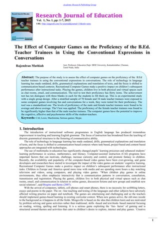Research Journal of Education
Vol. 1, No. 1, pp: 1-7, 2015
URL: http://arpgweb.com/?ic=journal&journal=15&info=aims
1
Academic Research Publishing Group
The Effect of Computer Games on the Proficiency of the B.Ed.
Teacher Trainees in Using the Conventional Expressions in
Conversations
Rajendran Muthiah Asst. Professor, Education Dept. SRM University, Kattankulathur, Chennai,
Tamil Nadu, India
1. Introduction
The introduction of instructional software programmes in English language has produced tremendous
improvement in teaching and learning English grammar. The focus of instruction has broadened from the teaching of
discrete grammatical structures to the fostering of communicative ability.
The role of technology in language learning has made outdated, drills, grammatical explanations and translation
of texts, and the focus is shifted to communication based contexts where task based, project based and content based
approaches are integrated with technologies.
The use of multimedia in education has significantly changed pupils’ learning processes and enhanced students’
learning performance in science, mathematics, and literacy. Computer-assisted instruction (CAI) programs have
important factors that can motivate, challenge, increase curiosity and control, and promote fantasy in children.
Recently, the availability and popularity of the computer-based video games have been ever-growing, and game
developers and researchers have started to investigate the impact of the video games on students’ cognitive learning.
Recreational Computer Games make a positive impact on children’s subsequent performance after instructional
tasks. Children in Europe and America spend more time with media and are spending more hours a day watching
television and videos, using computers, and playing video games. “When children play games in online
environments, they often emphasize interactivity that is communication patterns in conversation, consultation,
transmission and registration. Playing the games, children live in both physical and virtual spaces such as chat
rooms, email, and communication in relation to online games, discussion forums and new groups and establish new
social relations”, said Birgitte and Bente (2007).
With the arrival of computers, tablets, cell phones and smart phones, there is no necessity for scribbling letters,
essays and poems in the paper. The on –line teaching and testing of the languages and other subjects have adversely
affected writing practice on paper and notebook. The games are entertaining and challenging and so the teachers
should implement games-based learning in existing curricular context. When new games arrive, the old ones recede
to the background as it happens in all the fields. Mingoville is based on the idea that children learn and are motivated
by problem solving and game activities rather than traditional, skills -based and text-book- based material focusing
on reading, writing, spelling and listening. It is a serious game exploiting the ‘fun- factor’ of gaming and is
structured around themes and activities that cater to children’s desire to explore, interact and play games. ‘Creative
Abstract: The purpose of the study is to assess the effect of computer games on the proficiency of the B.Ed
teacher trainees in using the conventional expressions in conversations. The role of technology in language
learning has made outdated, drills, grammatical explanations and translation of texts, and the focus is shifted to
communication based contexts. Recreational Computer Games make a positive impact on children’s subsequent
performance after instructional tasks. Playing the games, children live in both physical and virtual spaces such
as chat rooms, email, and communication. The tool to test their proficiency has thirty items. The achievement
test has ten dialogues with three blanks in each for the students to fill them up. This is an experimental study
with a single group design. After a stratified sample of 70 female and 34 male teacher trainees were exposed to
some computer games involving fun and conversations for a week, they were tested for their proficiency. The
tool was a standardized one. The levels of proficiency of the male and female teacher trainees were found to be
average and above average. The‘t’test was applied. The proficiency of the female teacher trainees was found to
be significantly higher than that of the male teacher trainees. The computer games have the potential to improve
the cognitive, affective and psychomotor skills of the student-teachers.
Keywords: CAI; Lexis; Machinima; Serious games; Skype.
 
