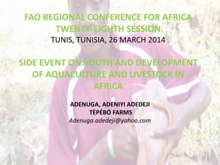 FAO REGIONAL CONFERENCE FOR AFRICA
TWENTY-EIGHTH SESSION
TUNIS, TUNISIA, 26 MARCH 2014
SIDE EVENT ON:YOUTH AND DEVELOPMENT
OF AQUACULTURE AND LIVESTOCK IN
AFRICA
ADENUGA, ADENIYI ADEDEJI
TÈPÉBÓ FARMS
Adenuga.adedeji@yahoo.com
 