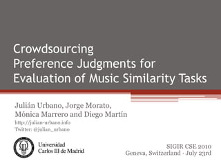Crowdsourcing
Preference Judgments for
Evaluation of Music Similarity Tasks

Julián Urbano, Jorge Morato,
Mónica Marrero and Diego Martín
http://julian-urbano.info
Twitter: @julian_urbano


                                            SIGIR CSE 2010
                              Geneva, Switzerland · July 23rd
 