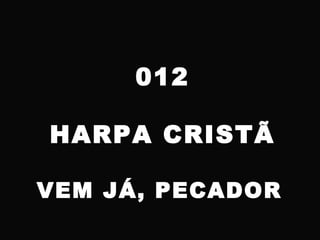 012
HARPA CRISTÃ
VEM JÁ, PECADOR
 