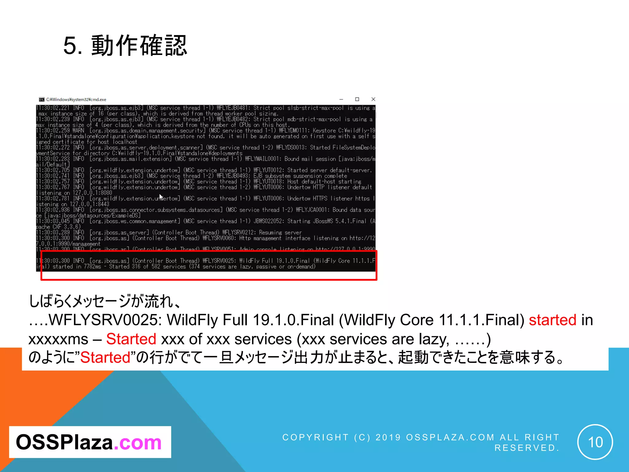 5. 動作確認
C O P Y R I G H T ( C ) 2 0 1 9 O S S P L A Z A . C O M A L L R I G H T
R E S E R V E D . 10OSSPlaza.com
拡大
しばらくメッセージが流れ、
….WFLYSRV0025: WildFly Full 19.1.0.Final (WildFly Core 11.1.1.Final) started in
xxxxxms – Started xxx of xxx services (xxx services are lazy, ……)
のように”Started”の行がでて一旦メッセージ出力が止まると、起動できたことを意味する。
 
