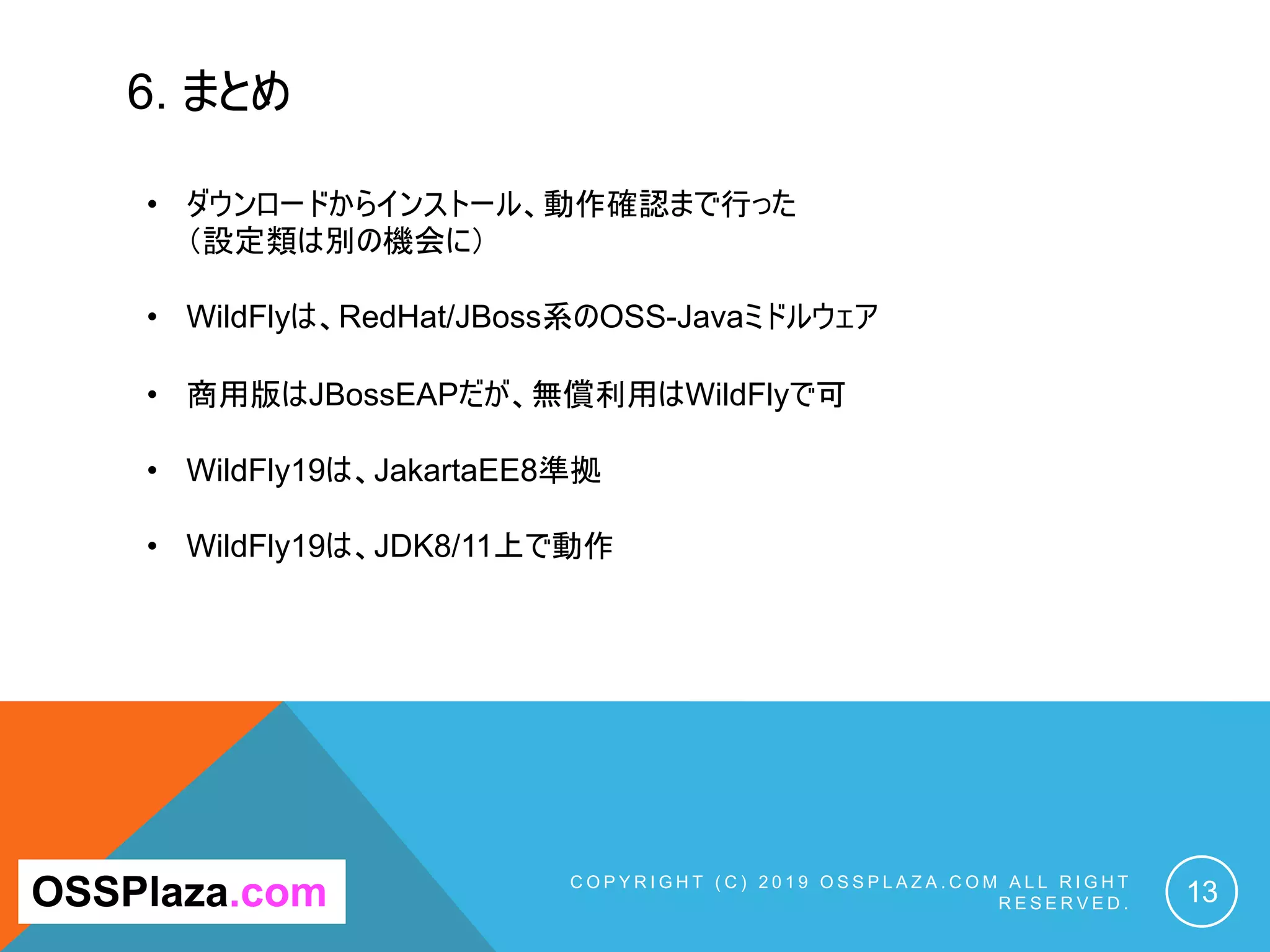 6. まとめ
C O P Y R I G H T ( C ) 2 0 1 9 O S S P L A Z A . C O M A L L R I G H T
R E S E R V E D . 13OSSPlaza.com
• ダウンロードからインストール、動作確認まで行った
（設定類は別の機会に）
• WildFlyは、RedHat/JBoss系のOSS-Javaミドルウェア
• 商用版はJBossEAPだが、無償利用はWildFlyで可
• WildFly19は、JakartaEE8準拠
• WildFly19は、JDK8/11上で動作
 