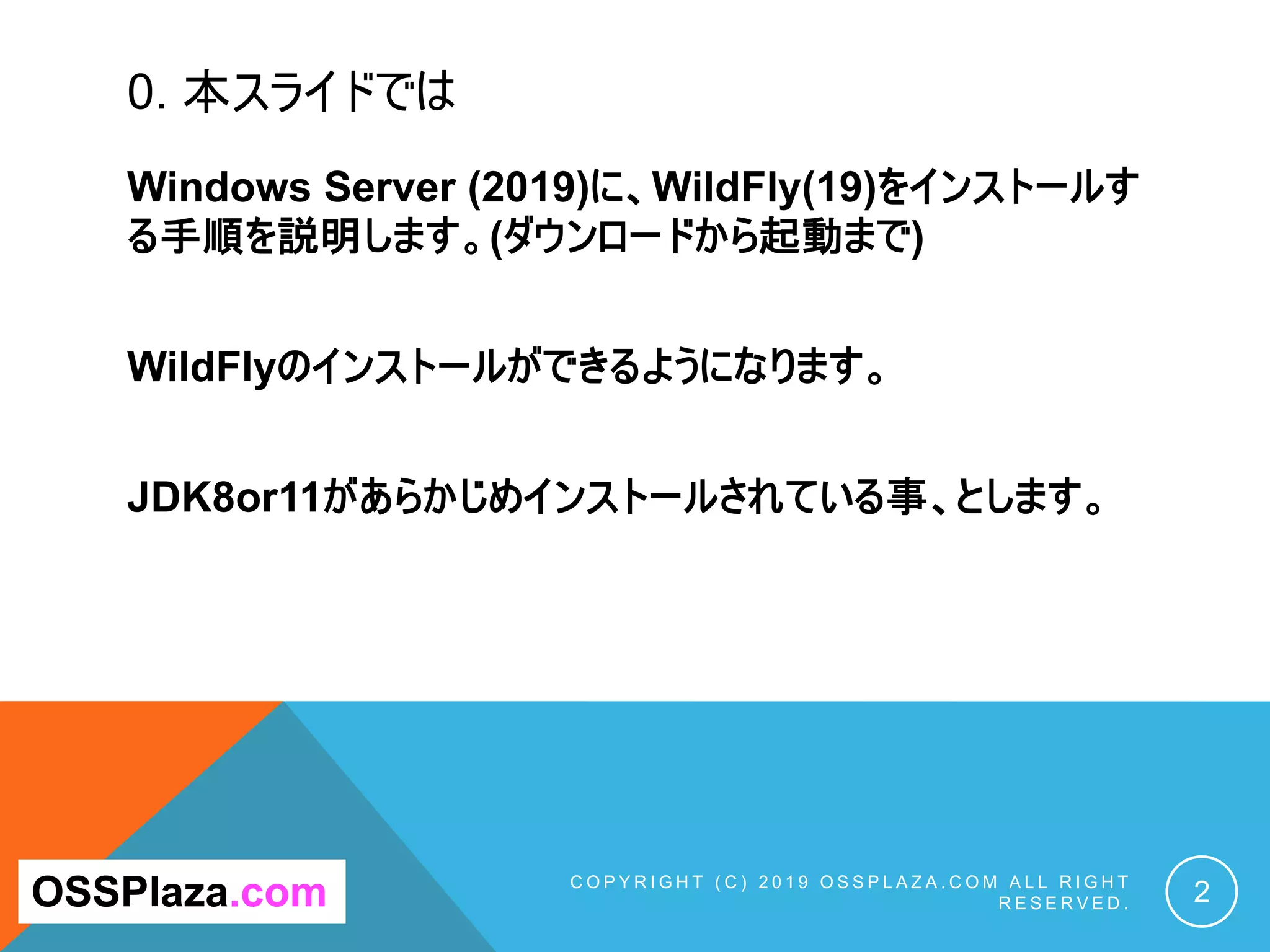 0. 本スライドでは
Windows Server (2019)に、WildFly(19)をインストールす
る手順を説明します。(ダウンロードから起動まで)
WildFlyのインストールができるようになります。
JDK8or11があらかじめインストールされている事、とします。
C O P Y R I G H T ( C ) 2 0 1 9 O S S P L A Z A . C O M A L L R I G H T
R E S E R V E D . 2OSSPlaza.com
 