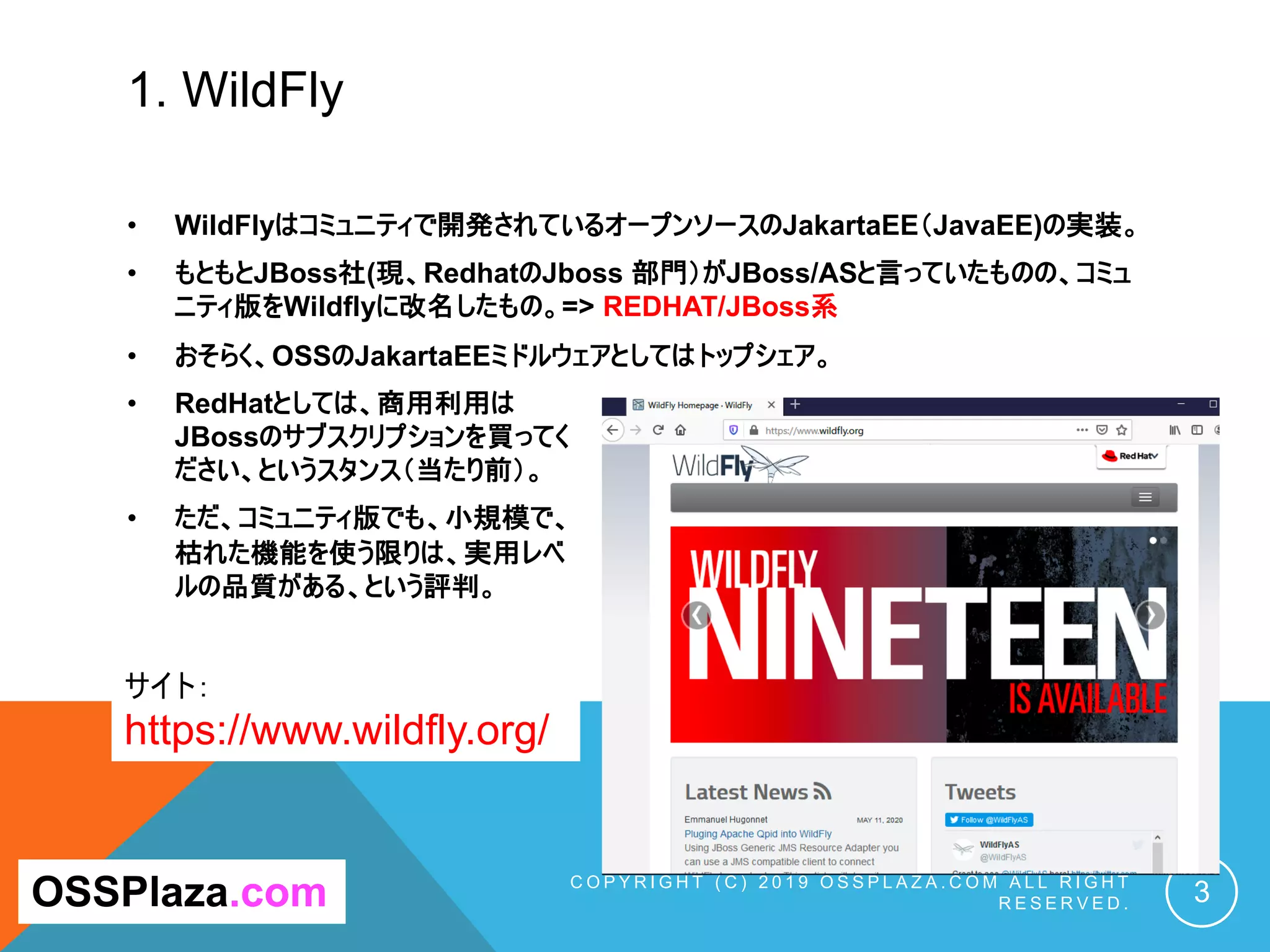 1. WildFly
• WildFlyはコミュニティで開発されているオープンソースのJakartaEE（JavaEE)の実装。
• もともとJBoss社(現、RedhatのJboss 部門）がJBoss/ASと言っていたものの、コミュ
ニティ版をWildflyに改名したもの。=> REDHAT/JBoss系
• おそらく、OSSのJakartaEEミドルウェアとしてはトップシェア。
• RedHatとしては、商用利用は
JBossのサブスクリプションを買ってく
ださい、というスタンス（当たり前）。
• ただ、コミュニティ版でも、小規模で、
枯れた機能を使う限りは、実用レベ
ルの品質がある、という評判。
C O P Y R I G H T ( C ) 2 0 1 9 O S S P L A Z A . C O M A L L R I G H T
R E S E R V E D . 3OSSPlaza.com
サイト：
https://www.wildfly.org/
 