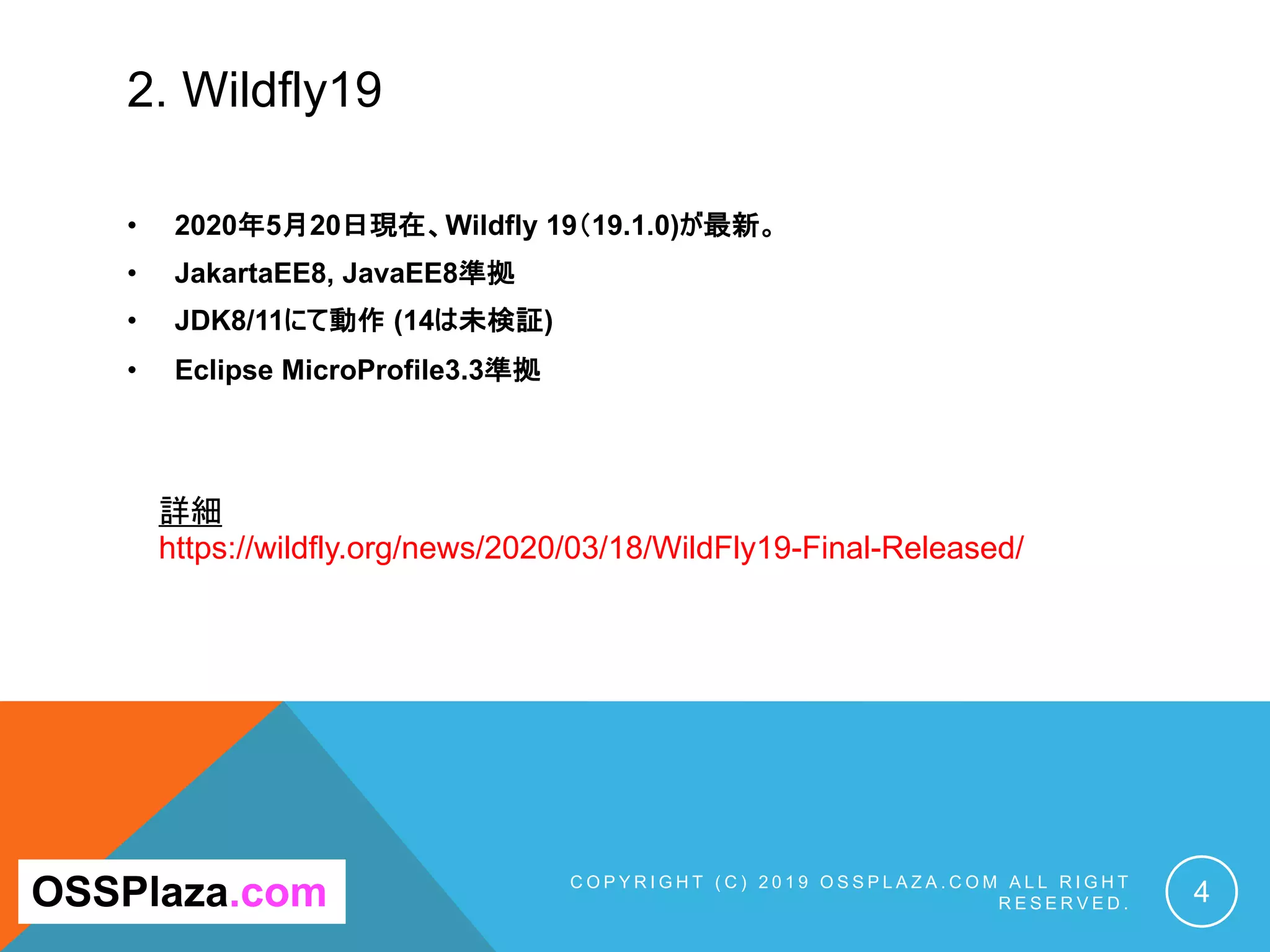 2. Wildfly19
• 2020年5月20日現在、Wildfly 19（19.1.0)が最新。
• JakartaEE8, JavaEE8準拠
• JDK8/11にて動作 (14は未検証)
• Eclipse MicroProfile3.3準拠
C O P Y R I G H T ( C ) 2 0 1 9 O S S P L A Z A . C O M A L L R I G H T
R E S E R V E D . 4
詳細
https://wildfly.org/news/2020/03/18/WildFly19-Final-Released/
OSSPlaza.com
 