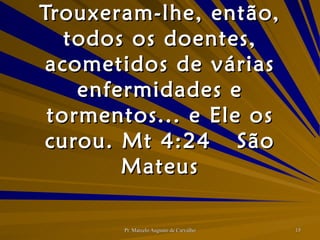 Trouxeram-lhe, então, todos os doentes, acometidos de várias enfermidades e tormentos... e Ele os curou. Mt 4:24 São Mateus 