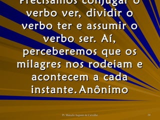 Precisamos conjugar o verbo ver, dividir o verbo ter e assumir o verbo ser. Aí, perceberemos que os milagres nos rodeiam e acontecem a cada instante. Anônimo 