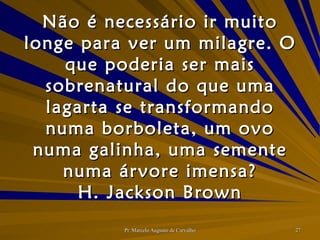 Não é necessário ir muito longe para ver um milagre. O que poderia ser mais sobrenatural do que uma lagarta se transformando numa borboleta, um ovo numa galinha, uma semente numa árvore imensa? H. Jackson Brown 