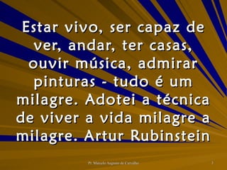 Estar vivo, ser capaz de ver, andar, ter casas, ouvir música, admirar pinturas - tudo é um milagre. Adotei a técnica de viver a vida milagre a milagre. Artur Rubinstein 