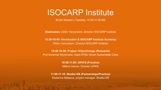 ISOCARP Institute
Booth Session | Tuesday, 10:30-11:30 AM
Moderation: Didier Vancutsem, Director ISOCARP Institute
10:30-10:40: Introduction & ISOCARP Institute Academy
Didier Vancutsem, Director ISOCARP Institute
10:40-10:50: Project +CityxChange (Research)
Prof Annemie Wyckmans, head NTNU Smart Sustainable Cities
10:50-11:00: UPATS (Practice)
Milena Ivkovic, Director UPATs
11:00-11:10: Strelka KB (Partnerships/Practice)
Ekaterina Maleeva, project manager, Strelka KB
 