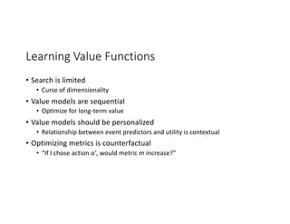 Learning Value Functions
• Search is limited
• Curse of dimensionality
• Value models are sequential
• Optimize for long-term value
• Value models should be personalized
• Relationship between event predictors and utility is contextual
• Optimizing metrics is counterfactual
• “If I chose action a’, would metric m increase?”
 