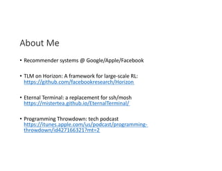 About Me
• Recommender systems @ Google/Apple/Facebook
• TLM on Horizon: A framework for large-scale RL:
https://github.com/facebookresearch/Horizon
• Eternal Terminal: a replacement for ssh/mosh
https://mistertea.github.io/EternalTerminal/
• Programming Throwdown: tech podcast
https://itunes.apple.com/us/podcast/programming-
throwdown/id427166321?mt=2
 