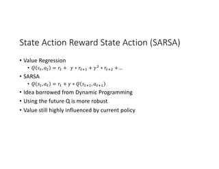State Action Reward State Action (SARSA)
• Value Regression
• 𝑄 𝑠G, 𝑎G = 𝑟G + 𝛾 ∗ 𝑟GM. + 𝛾/ ∗ 𝑟GM/ +…
• SARSA
• 𝑄 𝑠G, 𝑎G = 𝑟G + 𝛾 ∗ 𝑄 𝑠GM., 𝑎GM.
• Idea borrowed from Dynamic Programming
• Using the future Q is more robust
• Value still highly influenced by current policy
 