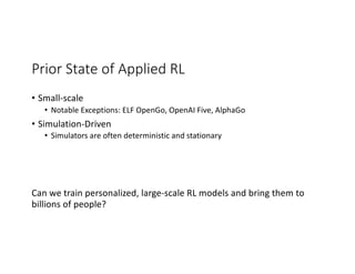 Prior State of Applied RL
• Small-scale
• Notable Exceptions: ELF OpenGo, OpenAI Five, AlphaGo
• Simulation-Driven
• Simulators are often deterministic and stationary
Can we train personalized, large-scale RL models and bring them to
billions of people?
 