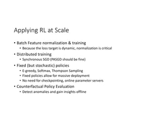 Applying RL at Scale
• Batch Feature normalization & training
• Because the loss target is dynamic, normalization is critical
• Distributed training
• Synchronous SGD (PASGD should be fine)
• Fixed (but stochastic) policies
• E-greedy, Softmax, Thompson Sampling
• Fixed policies allow for massive deployment
• No need for checkpointing, online parameter servers
• Counterfactual Policy Evaluation
• Detect anomalies and gain insights offline
 