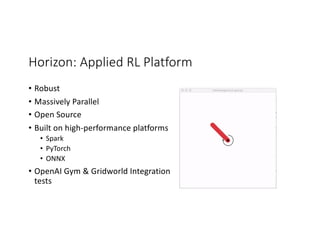 Horizon: Applied RL Platform
• Robust
• Massively Parallel
• Open Source
• Built on high-performance platforms
• Spark
• PyTorch
• ONNX
• OpenAI Gym & Gridworld Integration
tests
 