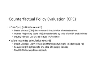 Counterfactual Policy Evaluation (CPE)
• One-Step (estimate reward)
• Direct Method (DM): Learn reward function for all states/actions
• Inverse Propensity Score (IPS): Boost reward by ratio of action probabilities
• Doubly-Robust: Use DM to reduce IPS variance
• Value (estimate cumulative reward)
• Direct Method: Learn reward and transition functions (model-based RL)
• Sequential DR: Extrapolate one-step CPE across episode
• MAGIC: Sliding window approach
 