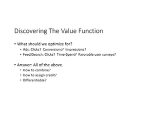 Discovering The Value Function
• What should we optimize for?
• Ads: Clicks? Conversions? Impressions?
• Feed/Search: Clicks? Time-Spent? Favorable user surveys?
• Answer: All of the above.
• How to combine?
• How to assign credit?
• Differentiable?
 