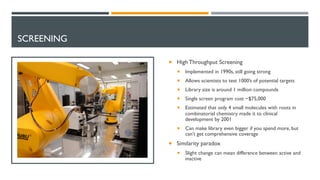 SCREENING
¡ High Throughput Screening
¡ Implemented in 1990s, still going strong
¡ Allows scientists to test 1000’s of potential targets
¡ Library size is around 1 million compounds
¡ Single screen program cost ~$75,000
¡ Estimated that only 4 small molecules with roots in
combinatorial chemistry made it to clinical
development by 2001
¡ Can make library even bigger if you spend more, but
can’t get comprehensive coverage
¡ Similarity paradox
¡ Slight change can mean difference between active and
inactive
 