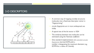 2-D DESCRIPTORS
¡ A common way of mapping variably structures
molecules into a fixed-size descriptor vector is
“fingerprinting”
¡ circular fingerprints are in more widespread use
today.
¡ A typical size of the bit vector is 1024
¡ The similarity between two molecules can be
estimated using the Tanimoto coefficient
¡ One standard implementation are extended circular
fingerprints (termed ECFPx,with a
number x designating the maximum diameter; e,g,
ECFP4 for a radius of 2 bonds)
 