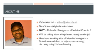 ABOUT ME
¡ VishnuVettrivel - vishnu@wisecube.ai
¡ Data Science/AI platform Architect
¡ NOT a Molecular Biologist or a Medicinal Chemist !
¡ Will be talking about things learnt mostly on the job
¡ Have been working with a Molecular biologist in a
Biotech research firm to help accelerate drug
discovery using Machine learning
 