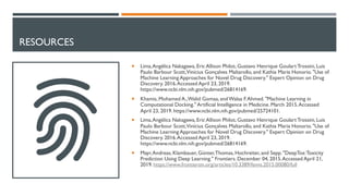 RESOURCES
¡ Lima,Angélica Nakagawa, Eric Allison Philot, Gustavo Henrique Goulart Trossini, Luis
Paulo Barbour Scott,Vinícius Gonçalves Maltarollo, and Kathia Maria Honorio. "Use of
Machine Learning Approaches for Novel Drug Discovery." Expert Opinion on Drug
Discovery. 2016.Accessed April 23, 2019.
https://www.ncbi.nlm.nih.gov/pubmed/26814169.
¡ Khamis, Mohamed A.,Walid Gomaa, andWalaa F.Ahmed. "Machine Learning in
Computational Docking." Artificial Intelligence in Medicine. March 2015.Accessed
April 23, 2019. https://www.ncbi.nlm.nih.gov/pubmed/25724101.
¡ Lima,Angélica Nakagawa, Eric Allison Philot, Gustavo Henrique Goulart Trossini, Luis
Paulo Barbour Scott,Vinícius Gonçalves Maltarollo, and Kathia Maria Honorio. "Use of
Machine Learning Approaches for Novel Drug Discovery." Expert Opinion on Drug
Discovery. 2016.Accessed April 23, 2019.
https://www.ncbi.nlm.nih.gov/pubmed/26814169.
¡ Mayr,Andreas, Klambauer, Günter,Thomas, Hochreiter, and Sepp. "DeepTox:Toxicity
Prediction Using Deep Learning." Frontiers. December 04, 2015.Accessed April 21,
2019. https://www.frontiersin.org/articles/10.3389/fenvs.2015.00080/full
 