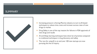 SUMMARY
¡ Increasing pressure is forcing Pharma industry to turn to AI based
techniques to reduce time, costs and increase success rates of new
drugs to market
¡ Drug Safety is one of the top reasons for failures in FDA approvals of
new drugs and recalls
¡ AI and Deep learning techniques have show lot of promise compared
to traditional techniques in drug discovery and safety
¡ The race for using AI is on and over 100 new startups are now
pursuing this line of inquiry
 