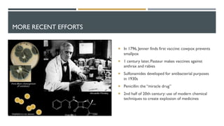 MORE RECENT EFFORTS
¡ In 1796, Jenner finds first vaccine: cowpox prevents
smallpox
¡ 1 century later, Pasteur makes vaccines against
anthrax and rabies
¡ Sulfonamides developed for antibacterial purposes
in 1930s
¡ Penicillin: the “miracle drug”
¡ 2nd half of 20th century: use of modern chemical
techniques to create explosion of medicines
 