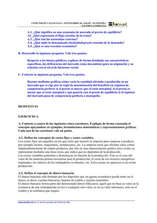 COMUNIDAD VALENCIANA / SEPTIEMBRE 04. LOGSE / ECONOMÍA
                                                / EXAMEN COMPLETO

         A.1. ¿Qué significa en una economía de mercado el precio de equilibrio?
         A2. ¿Qué representa el flujo circular de la renta?
         A.3. ¿Qué son las economías externas?
         A.4. ¿Qué mide la denominada elasticidad-precio cruzada de la demanda?
         A.5. ¿Qué es una recesión económica?

B. Desarrolle la siguiente pregunta. Vale tres puntos.

         Respecto a los bienes públicos, explicar de forma detallada sus características
         específicas, las deficiencias del mercado como mecanismo para su asignación y su
         relación con el nivel de bienestar social.

C. Conteste la siguiente pregunta. Vale tres puntos.

         Razone mediante gráficos cómo varía la cantidad ofertada o producida en un
         mercado que se rige por la regla de maximización del beneficio en régimen de
         competencia perfecta si el precio es mayor que el coste marginal, si el precio es
         menor que el coste marginal y qué pasaría con el precio de equilibrio si el régimen
         del mercado pasa de competencia perfecta a monopolio.


RESPUESTAS


EJERCICIO A

A. Conteste a cuatro de las siguientes cinco cuestiones. Explique de forma razonada el
concepto apoyándose en ejemplos, formulaciones matemáticas y representaciones gráficas.
Cada una de las cuestiones vale un punto.

A.1. Defina los conceptos de costes fijos y costes variables.
Los costes fijos son aquellos en los que tiene que incurrir la empresa para empezar a producir,
por ejemplo locales, maquinaria, instalaciones, etc. La empresa tiene que afrontar estos costes
independientemente de cuánto produzca, por ello en una representación gráfica estos costes se
representan mediante una línea recta, que indica que no dependen de la producción.
Los costes variables aumentan o disminuyen en función de la producción. Éste es el caso del
valor de las materias primas necesarias para la producción, el coste de los recursos energéticos
empleados, los salarios de los trabajadores eventuales, etc. Estos costes no aparecen si no existe
producción.

A.2. Defina el concepto de dinero bancario.
El dinero bancario está formado por los depósitos que un agente económico puede tener en el
banco, es decir, cuentas bancarias, tarjetas de crédito y tarjetas monedero.
El dinero bancario forma parte del denominado dinero fiduciario, aquél que no basa su valor en la
existencia de una contrapartida en oro o cualquier otro valor, ni en su valor intrínseco, sino en el
crédito y la confianza que inspira.


www.profes.net es un servicio gratuito de Ediciones SM
 