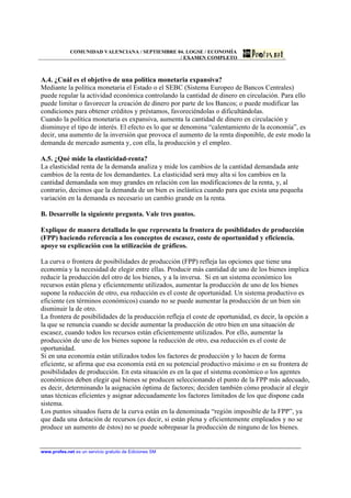COMUNIDAD VALENCIANA / SEPTIEMBRE 04. LOGSE / ECONOMÍA
                                                / EXAMEN COMPLETO



A.4. ¿Cuál es el objetivo de una política monetaria expansiva?
Mediante la política monetaria el Estado o el SEBC (Sistema Europeo de Bancos Centrales)
puede regular la actividad económica controlando la cantidad de dinero en circulación. Para ello
puede limitar o favorecer la creación de dinero por parte de los Bancos; o puede modificar las
condiciones para obtener créditos y préstamos, favoreciéndolas o dificultándolas.
Cuando la política monetaria es expansiva, aumenta la cantidad de dinero en circulación y
disminuye el tipo de interés. El efecto es lo que se denomina “calentamiento de la economía”, es
decir, una aumento de la inversión que provoca el aumento de la renta disponible, de este modo la
demanda de mercado aumenta y, con ella, la producción y el empleo.

A.5. ¿Qué mide la elasticidad-renta?
La elasticidad renta de la demanda analiza y mide los cambios de la cantidad demandada ante
cambios de la renta de los demandantes. La elasticidad será muy alta si los cambios en la
cantidad demandada son muy grandes en relación con las modificaciones de la renta, y, al
contrario, decimos que la demanda de un bien es inelástica cuando para que exista una pequeña
variación en la demanda es necesario un cambio grande en la renta.

B. Desarrolle la siguiente pregunta. Vale tres puntos.

Explique de manera detallada lo que representa la frontera de posiblidades de producción
(FPP) haciendo referencia a los conceptos de escasez, coste de oportunidad y eficiencia.
apoye su explicación con la utilización de gráficos.

La curva o frontera de posibilidades de producción (FPP) refleja las opciones que tiene una
economía y la necesidad de elegir entre ellas. Producir más cantidad de uno de los bienes implica
reducir la producción del otro de los bienes, y a la inversa. Si en un sistema económico los
recursos están plena y eficientemente utilizados, aumentar la producción de uno de los bienes
supone la reducción de otro, esa reducción es el coste de oportunidad. Un sistema productivo es
eficiente (en términos económicos) cuando no se puede aumentar la producción de un bien sin
disminuir la de otro.
La frontera de posibilidades de la producción refleja el coste de oportunidad, es decir, la opción a
la que se renuncia cuando se decide aumentar la producción de otro bien en una situación de
escasez, cuando todos los recursos están eficientemente utilizados. Por ello, aumentar la
producción de uno de los bienes supone la reducción de otro, esa reducción es el coste de
oportunidad.
Si en una economía están utilizados todos los factores de producción y lo hacen de forma
eficiente, se afirma que esa economía está en su potencial productivo máximo o en su frontera de
posibilidades de producción. En esta situación es en la que el sistema económico o los agentes
económicos deben elegir qué bienes se producen seleccionando el punto de la FPP más adecuado,
es decir, determinando la asignación óptima de factores; deciden también cómo producir al elegir
unas técnicas eficientes y asignar adecuadamente los factores limitados de los que dispone cada
sistema.
Los puntos situados fuera de la curva están en la denominada “región imposible de la FPP”, ya
que dada una dotación de recursos (es decir, si están plena y eficientemente empleados y no se
produce un aumento de éstos) no se puede sobrepasar la producción de ninguno de los bienes.


www.profes.net es un servicio gratuito de Ediciones SM
 