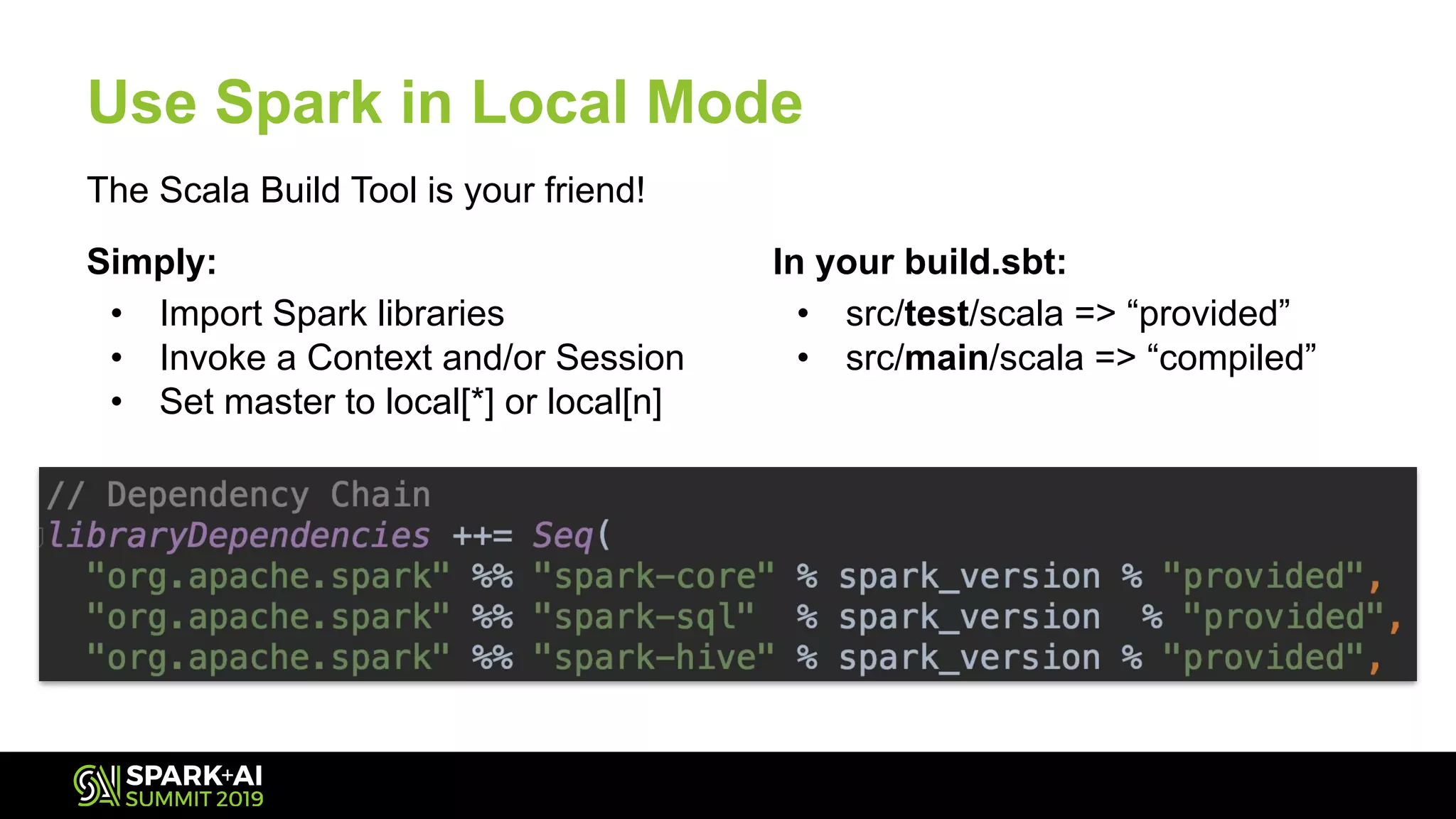 Use Spark in Local Mode
In your build.sbt:
• src/test/scala => “provided”
• src/main/scala => “compiled”
The Scala Build Tool is your friend!
Simply:
• Import Spark libraries
• Invoke a Context and/or Session
• Set master to local[*] or local[n]
 