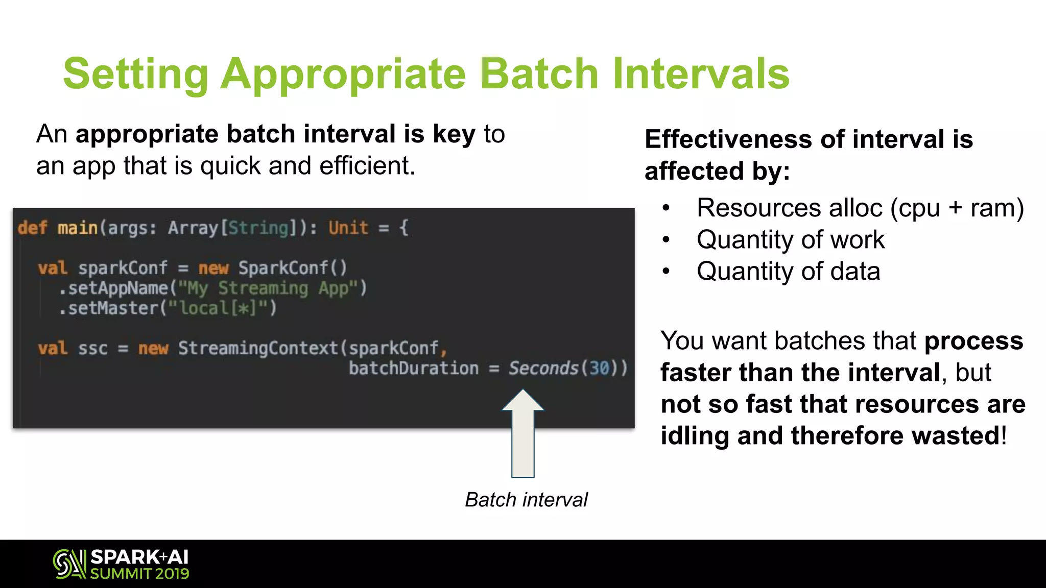 You want batches that process
faster than the interval, but
not so fast that resources are
idling and therefore wasted!
Setting Appropriate Batch Intervals
An appropriate batch interval is key to
an app that is quick and efficient.
Effectiveness of interval is
affected by:
• Resources alloc (cpu + ram)
• Quantity of work
• Quantity of data
Batch interval
 